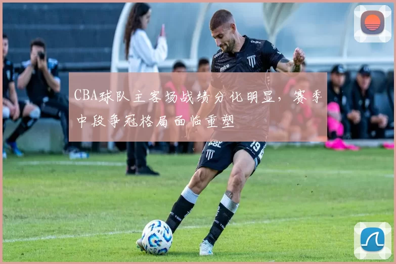 CBA球队主客场战绩分化明显，赛季中段争冠格局面临重塑