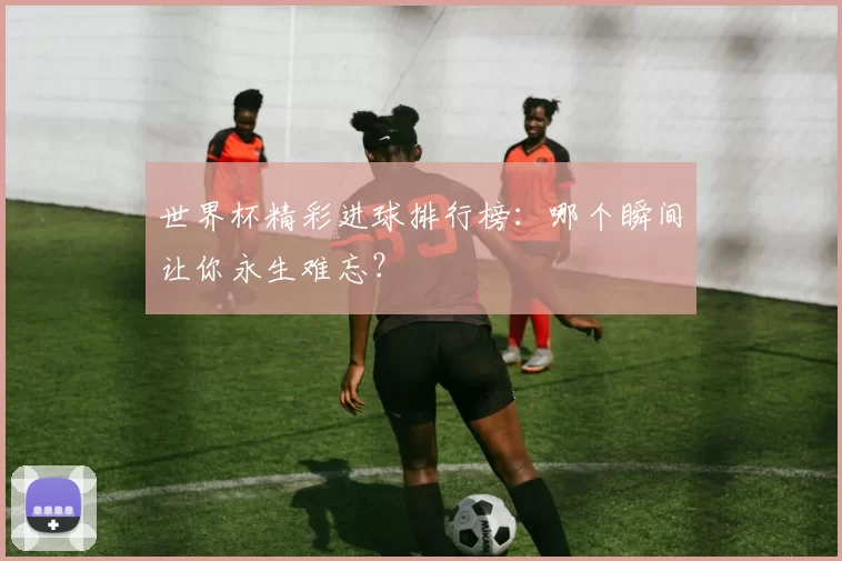 世界杯精彩进球排行榜：哪个瞬间让你永生难忘？