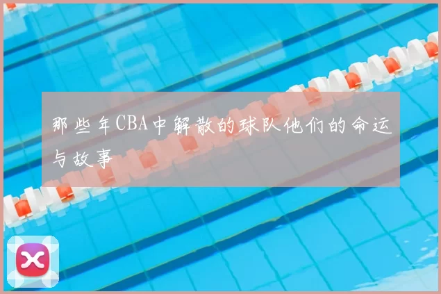 那些年CBA中解散的球队他们的命运与故事