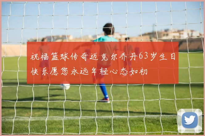 祝福篮球传奇迈克尔乔丹63岁生日快乐愿您永远年轻心态如初