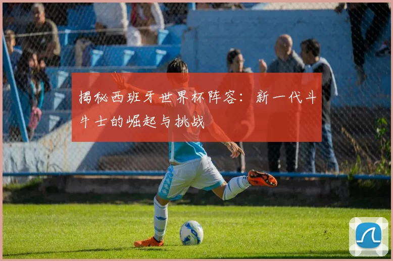 揭秘西班牙世界杯阵容：新一代斗牛士的崛起与挑战