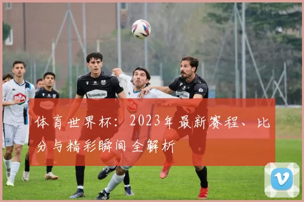 体育世界杯：2023年最新赛程、比分与精彩瞬间全解析