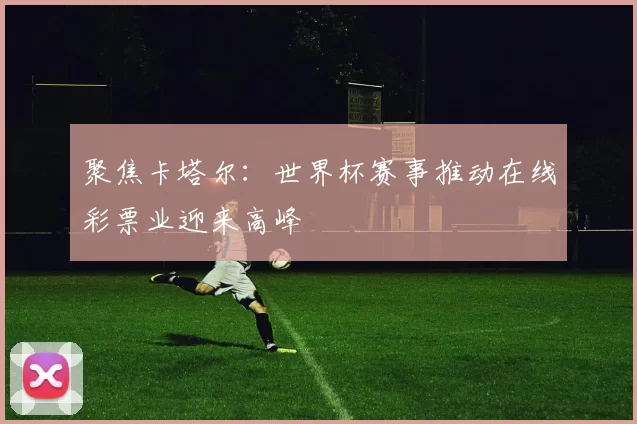 聚焦卡塔尔：世界杯赛事推动在线彩票业迎来高峰