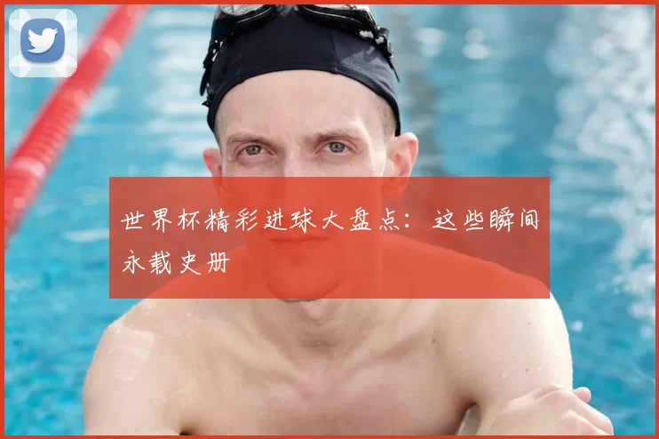 世界杯精彩进球大盘点：这些瞬间永载史册