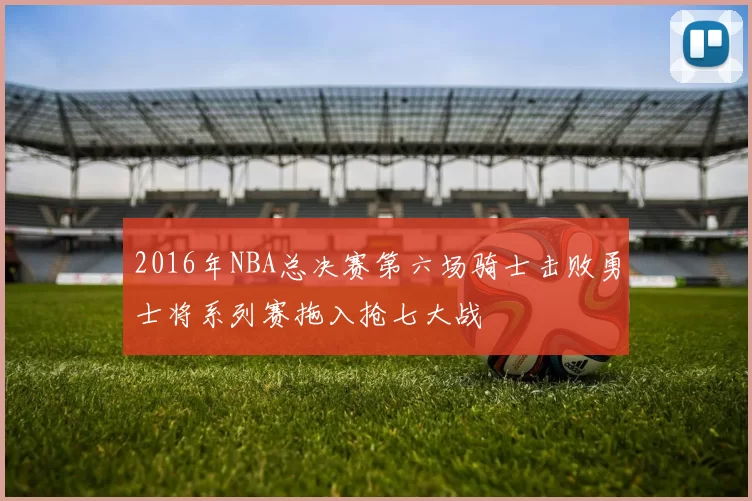 2016年NBA总决赛第六场骑士击败勇士将系列赛拖入抢七大战