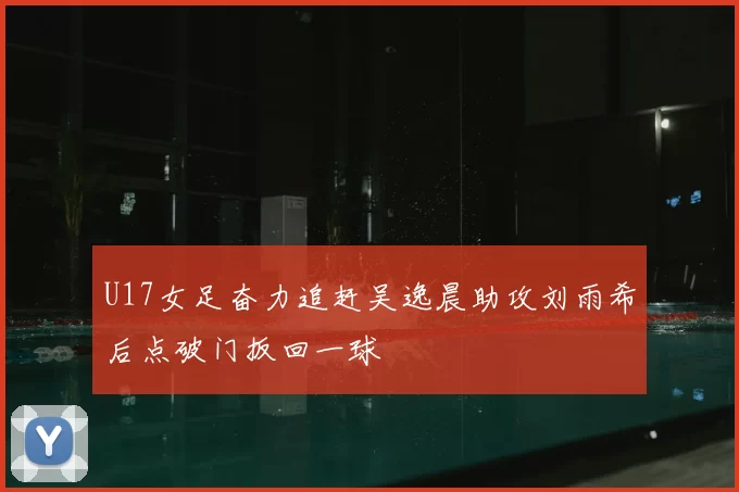 U17女足奋力追赶吴逸晨助攻刘雨希后点破门扳回一球