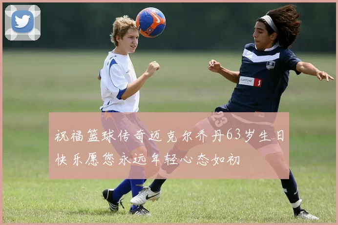 祝福篮球传奇迈克尔乔丹63岁生日快乐愿您永远年轻心态如初