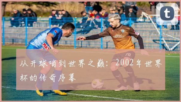 从开球哨到世界之巅：2002年世界杯的传奇序幕
