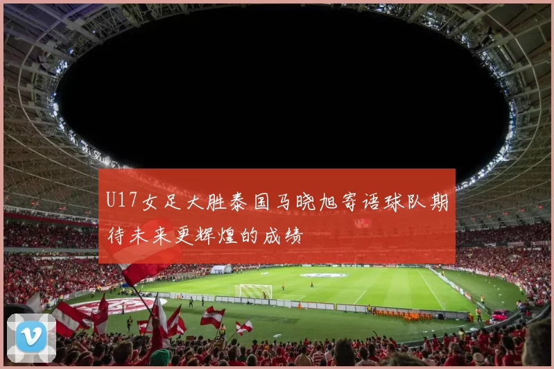 U17女足大胜泰国马晓旭寄语球队期待未来更辉煌的成绩