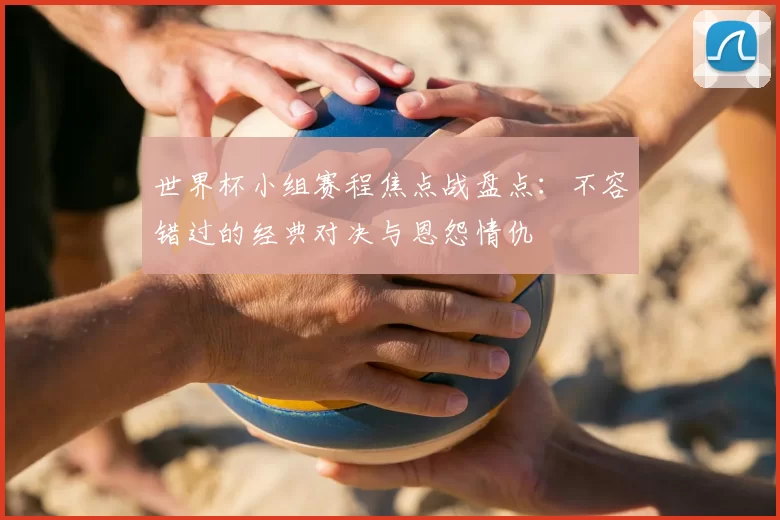 世界杯小组赛程焦点战盘点：不容错过的经典对决与恩怨情仇