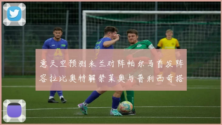 意天空预测米兰对阵帕尔马首发阵容拉比奥特解禁莱奥与普利西奇搭档出战