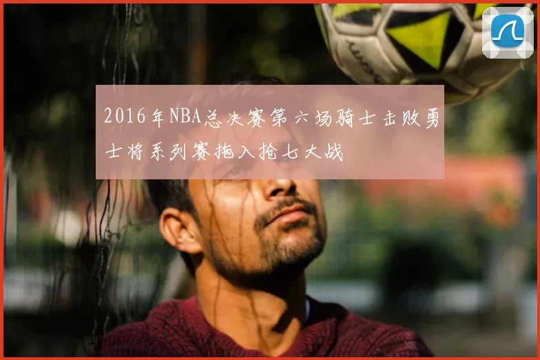 2016年NBA总决赛第六场骑士击败勇士将系列赛拖入抢七大战
