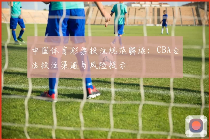 中国体育彩票投注规范解读:CBA合法投注渠道与风险提示