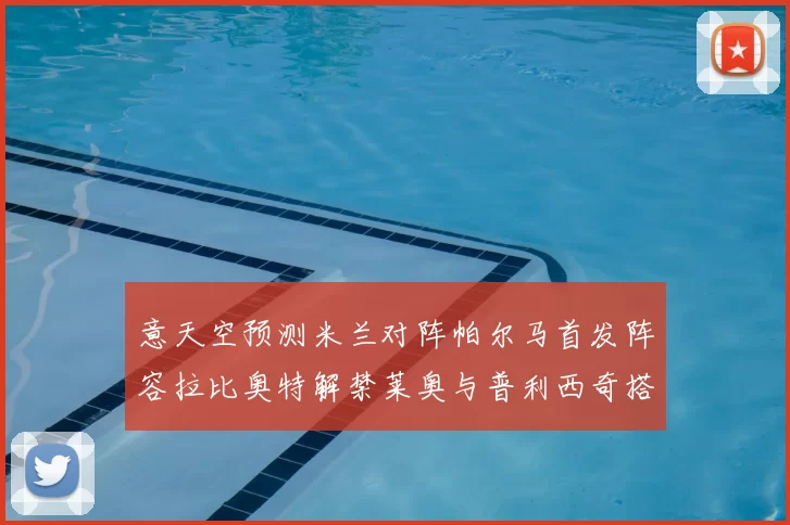 意天空预测米兰对阵帕尔马首发阵容拉比奥特解禁莱奥与普利西奇搭档出战