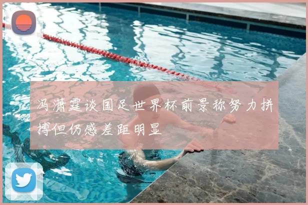 冯潇霆谈国足世界杯前景称努力拼搏但仍感差距明显