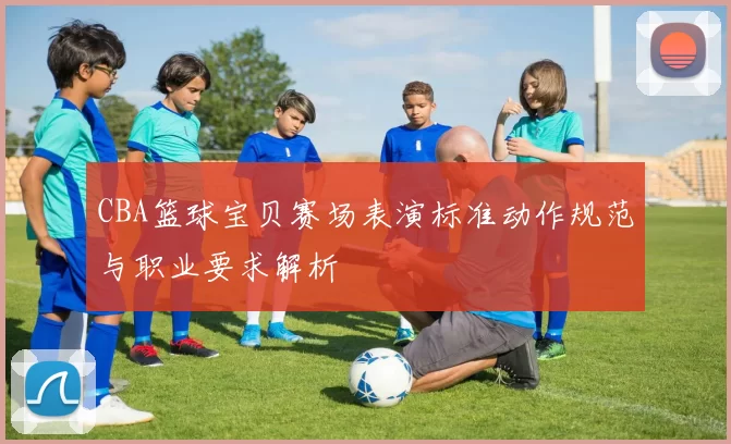 CBA篮球宝贝赛场表演标准动作规范与职业要求解析