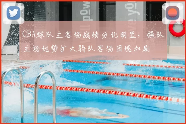 CBA球队主客场战绩分化明显，强队主场优势扩大弱队客场困境加剧