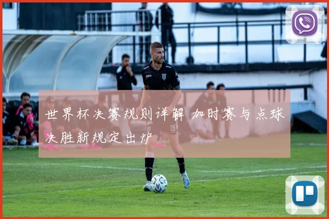 世界杯决赛规则详解 加时赛与点球决胜新规定出炉