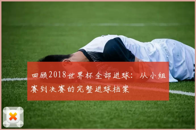 回顾2018世界杯全部进球：从小组赛到决赛的完整进球档案