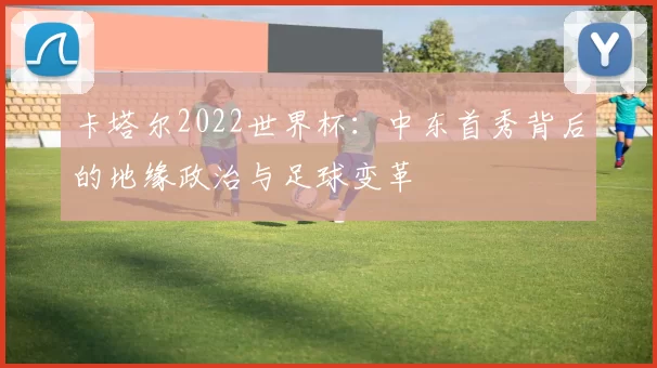 卡塔尔2022世界杯：中东首秀背后的地缘政治与足球变革