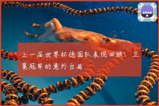 上一届世界杯德国队表现回顾:卫冕冠军的意外出局