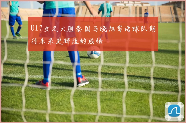 U17女足大胜泰国马晓旭寄语球队期待未来更辉煌的成绩
