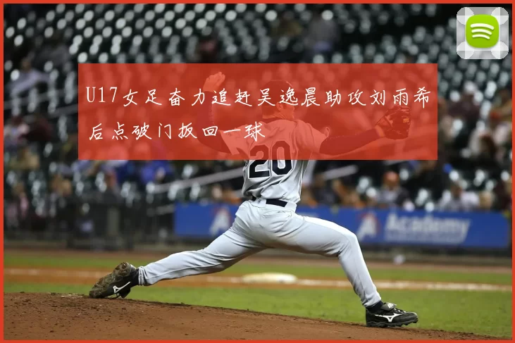 U17女足奋力追赶吴逸晨助攻刘雨希后点破门扳回一球