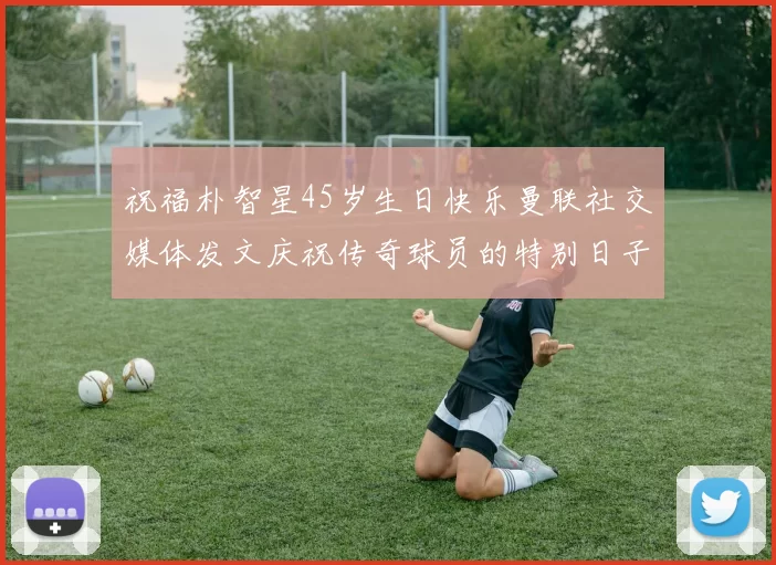 祝福朴智星45岁生日快乐曼联社交媒体发文庆祝传奇球员的特别日子