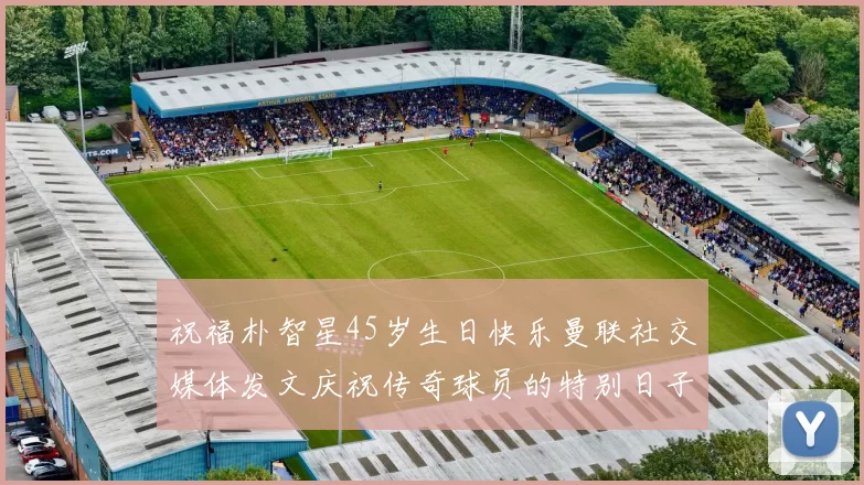 祝福朴智星45岁生日快乐曼联社交媒体发文庆祝传奇球员的特别日子