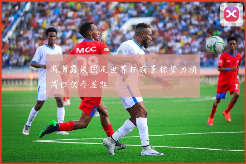 冯潇霆谈国足世界杯前景称努力拼搏但仍存差距