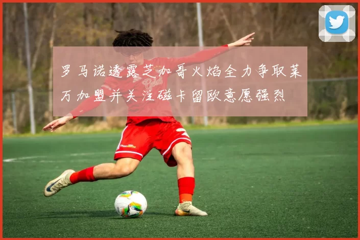 罗马诺透露芝加哥火焰全力争取莱万加盟并关注磁卡留欧意愿强烈