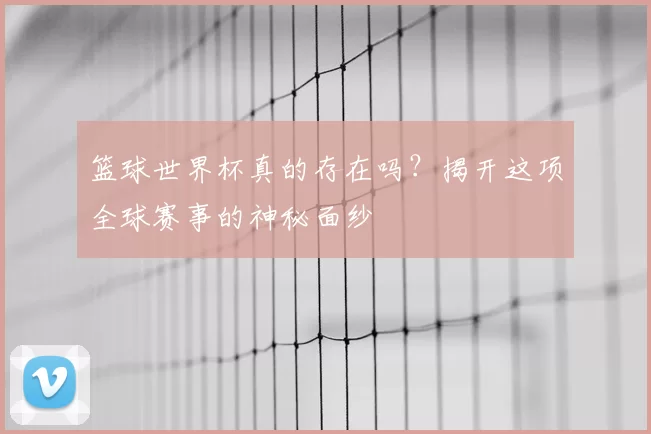 篮球世界杯真的存在吗?揭开这项全球赛事的神秘面纱