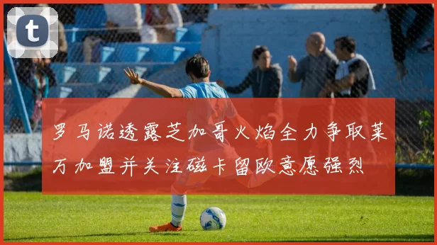 罗马诺透露芝加哥火焰全力争取莱万加盟并关注磁卡留欧意愿强烈