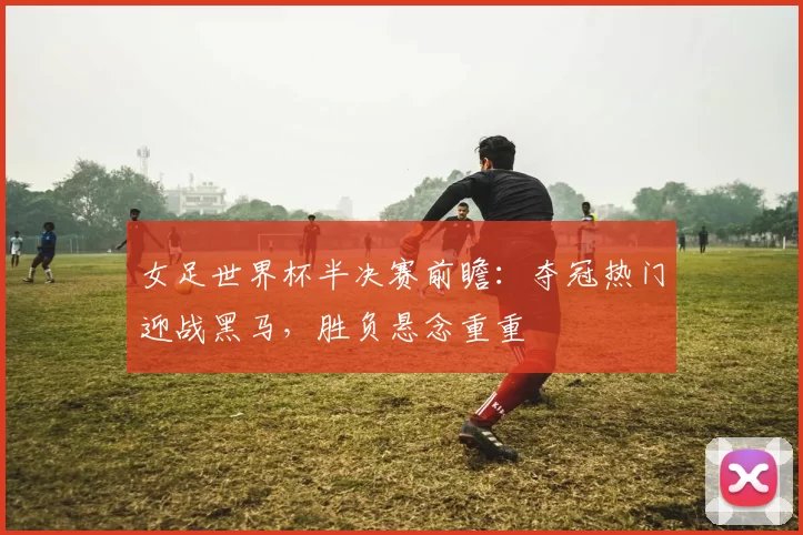 女足世界杯半决赛前瞻:夺冠热门迎战黑马,胜负悬念重重