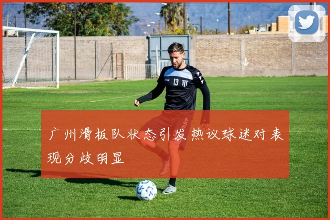 广州滑板队状态引发热议球迷对表现分歧明显