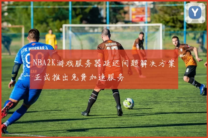 NBA2K游戏服务器延迟问题解决方案正式推出免费加速服务