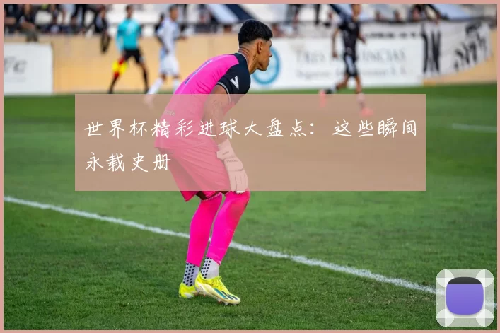 世界杯精彩进球大盘点:这些瞬间永载史册