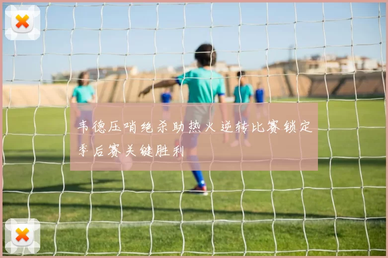 韦德压哨绝杀助热火逆转比赛锁定季后赛关键胜利