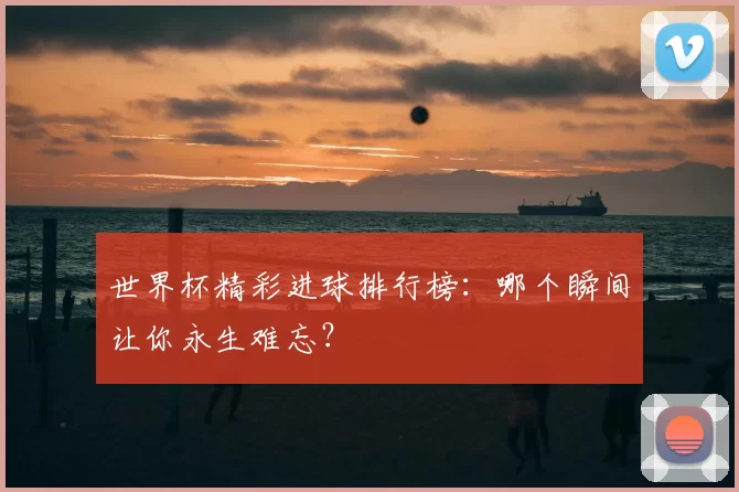 世界杯精彩进球排行榜:哪个瞬间让你永生难忘?