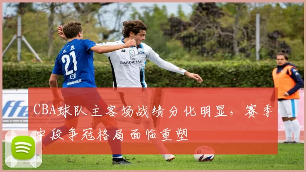 CBA球队主客场战绩分化明显，赛季中段争冠格局面临重塑