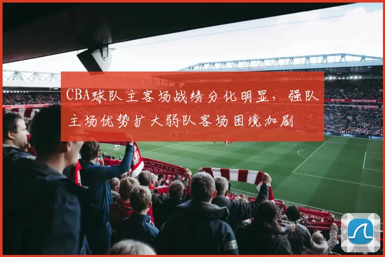 CBA球队主客场战绩分化明显，强队主场优势扩大弱队客场困境加剧