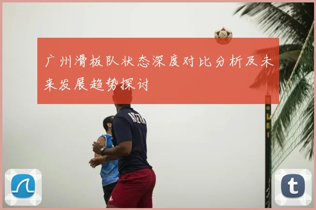 广州滑板队状态深度对比分析及未来发展趋势探讨