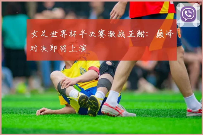 女足世界杯半决赛激战正酣：巅峰对决即将上演