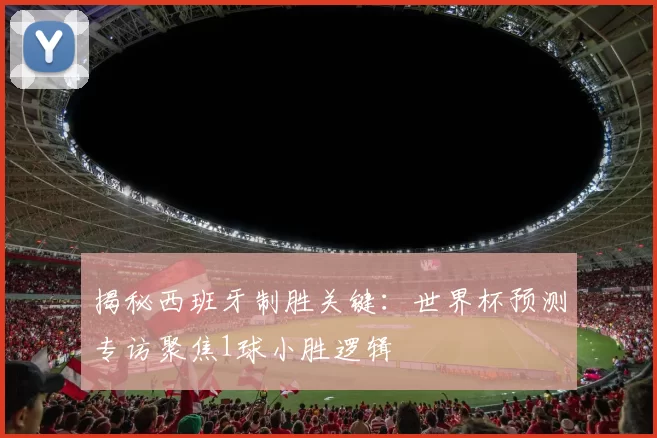 揭秘西班牙制胜关键：世界杯预测专访聚焦1球小胜逻辑