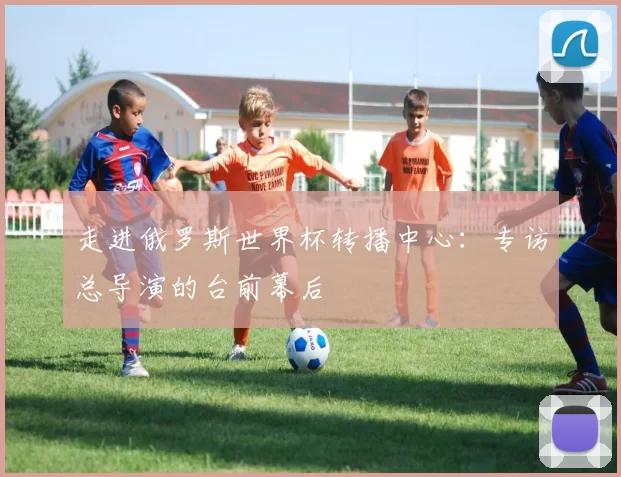 走进俄罗斯世界杯转播中心:专访总导演的台前幕后