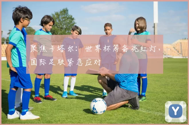 聚焦卡塔尔:世界杯筹备亮红灯,国际足联紧急应对