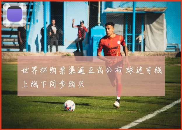 世界杯购票渠道正式公布 球迷可线上线下同步购买