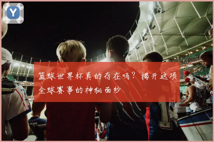 篮球世界杯真的存在吗？揭开这项全球赛事的神秘面纱