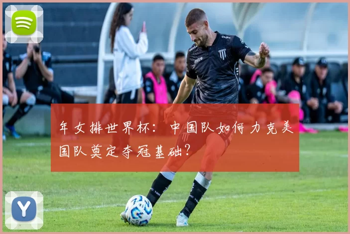 年女排世界杯:中国队如何力克美国队奠定夺冠基础?