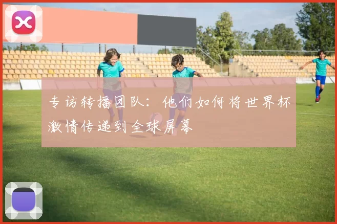 专访转播团队:他们如何将世界杯激情传递到全球屏幕